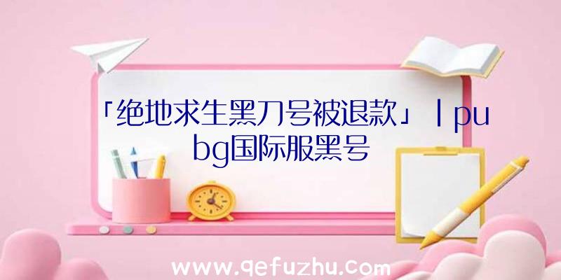 「绝地求生黑刀号被退款」|pubg国际服黑号